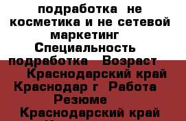 подработка ,не косметика и не сетевой маркетинг › Специальность ­ подработка › Возраст ­ 34 - Краснодарский край, Краснодар г. Работа » Резюме   . Краснодарский край,Краснодар г.